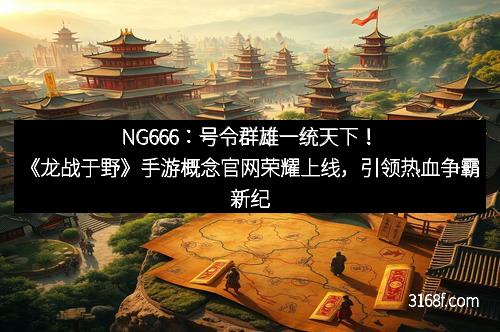 NG666：号令群雄一统天下！《龙战于野》手游概念官网荣耀上线，引领热血争霸新纪元